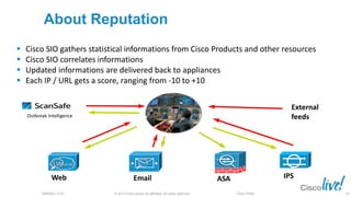 © 2013 Cisco and/or its affiliates. All rights reserved.BRKSEC-2101 Cisco Public
About Reputation
 Cisco SIO gathers statistical informations from Cisco Products and other resources
 Cisco SIO correlates informations
 Updated informations are delivered back to appliances
 Each IP / URL gets a score, ranging from -10 to +10
Web Email ASA IPS
Outbreak Intelligence
External
feeds
18
 