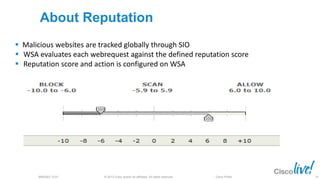 © 2013 Cisco and/or its affiliates. All rights reserved.BRKSEC-2101 Cisco Public
About Reputation
 Malicious websites are tracked globally through SIO
 WSA evaluates each webrequest against the defined reputation score
 Reputation score and action is configured on WSA
19
 