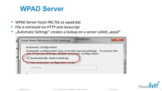 © 2013 Cisco and/or its affiliates. All rights reserved.BRKSEC-2101 Cisco Public
WPAD Server
 WPAD Server hosts PAC file as wpad.dat
 File is retrieved via HTTP and Javascript
 „Automatic Settings“ creates a lookup on a server called „wpad“
25
 