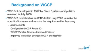 © 2013 Cisco and/or its affiliates. All rights reserved.BRKSEC-2101 Cisco Public
Background on WCCP
 WCCPv1 developed in 1997 by Cisco Systems and publicly
released in July 2000
 WCCPv2 published as an IETF draft in July 2000 to make the
specification open and remove the requirement for licensing
‒ Enhancements
Configurable WCCP Router ID
WCCP Variable Timers – Improved Failover
Improved Interaction between WCCP and NetFlow
28
 