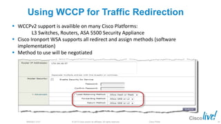 © 2013 Cisco and/or its affiliates. All rights reserved.BRKSEC-2101 Cisco Public
Using WCCP for Traffic Redirection
 WCCPv2 support is availible on many Cisco Platforms:
L3 Switches, Routers, ASA 5500 Security Appliance
 Cisco Ironport WSA supports all redirect and assign methods (software
implementation)
 Method to use will be negotiated
34
 