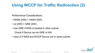 © 2013 Cisco and/or its affiliates. All rights reserved.BRKSEC-2101 Cisco Public
Using WCCP for Traffic Redirection (2)
Performance Considerations:
 MASK (HW) > HASH (SW)
 L2 (HW) > GRE (SW)
 Use GRE if WSA is located in other subnet
Check if Device can do GRE in HW
 Use L2 if WSA and WCCP Device are in same subnet
35
 