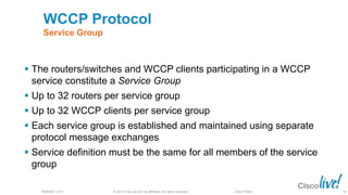 © 2013 Cisco and/or its affiliates. All rights reserved.BRKSEC-2101 Cisco Public
WCCP Protocol
Service Group
 The routers/switches and WCCP clients participating in a WCCP
service constitute a Service Group
 Up to 32 routers per service group
 Up to 32 WCCP clients per service group
 Each service group is established and maintained using separate
protocol message exchanges
 Service definition must be the same for all members of the service
group
36
 