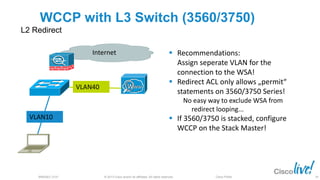 © 2013 Cisco and/or its affiliates. All rights reserved.BRKSEC-2101 Cisco Public
WCCP with L3 Switch (3560/3750)
L2 Redirect
 Recommendations:
Assign seperate VLAN for the
connection to the WSA!
 Redirect ACL only allows „permit“
statements on 3560/3750 Series!
No easy way to exclude WSA from
redirect looping...
 If 3560/3750 is stacked, configure
WCCP on the Stack Master!
VLAN40
VLAN10
Internet
39
 