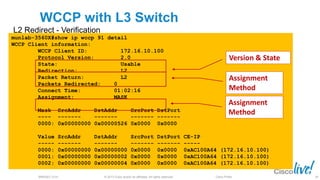 © 2013 Cisco and/or its affiliates. All rights reserved.BRKSEC-2101 Cisco Public
WCCP with L3 Switch
L2 Redirect - Verification
munlab-3560X#show ip wccp 91 detail
WCCP Client information:
WCCP Client ID: 172.16.10.100
Protocol Version: 2.0
State: Usable
Redirection: L2
Packet Return: L2
Packets Redirected: 0
Connect Time: 01:02:16
Assignment: MASK
Mask SrcAddr DstAddr SrcPort DstPort
---- ------- ------- ------- -------
0000: 0x00000000 0x00000526 0x0000 0x0000
Value SrcAddr DstAddr SrcPort DstPort CE-IP
----- ------- ------- ------- ------- -----
0000: 0x00000000 0x00000000 0x0000 0x0000 0xAC100A64 (172.16.10.100)
0001: 0x00000000 0x00000002 0x0000 0x0000 0xAC100A64 (172.16.10.100)
0002: 0x00000000 0x00000004 0x0000 0x0000 0xAC100A64 (172.16.10.100)
Assignment
Method
Version & State
Assignment
Method
40
 