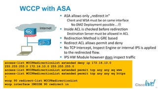 © 2013 Cisco and/or its affiliates. All rights reserved.BRKSEC-2101 Cisco Public
WCCP with ASA
access-list WCCPRedirectionList extended deny ip 172.16.10.0
255.255.255.0 172.16.10.0 255.255.255.0
access-list WCCPRedirectionList extended permit tcp any any eq www
access-list WCCPRedirectionList extended permit tcp any any eq https
!
wccp 90 redirect-list WCCPRedirectionList
wccp interface INSIDE 90 redirect in
Internet
 ASA allows only „redirect in“
Client and WSA must be on same interface
No DMZ Deployment possible....
 Inside ACL is checked before redirection
Destination Server must be allowed in ACL
 Redirection Method is GRE based
 Redirect ACL allows permit and deny
 No TCP Intercept, Inspect Engine or internal IPS is applied
to the redirected flow.
 IPS HW Module however does inspect traffic
43
 