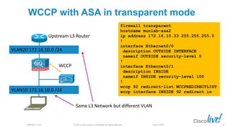 © 2013 Cisco and/or its affiliates. All rights reserved.BRKSEC-2101 Cisco Public
WCCP with ASA in transparent mode
VLAN10 172.16.10.0 /24
VLAN20 172.16.10.0 /24
Upstream L3 Router
Same L3 Network but different VLAN
WCCP
firewall transparent
hostname munlab-asa2
ip address 172.16.10.33 255.255.255.0
!
interface Ethernet0/0
description OUTSIDE INTERFACE
nameif OUTSIDE security-level 0
!
interface Ethernet0/1
description INSIDE
nameif INSIDE security-level 100
!
wccp 92 redirect-list WCCPREDIRECTLIST
wccp interface INSIDE 92 redirect in
44
 
