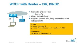 © 2013 Cisco and/or its affiliates. All rights reserved.BRKSEC-2101 Cisco Public
WCCP with Router – ISR, ISRG2
ip cef
ip wccp version 2
ip wccp 91 redirect-list <redirect-ACL>
!
interface e1
ip wccp 91 redirect in
 Redirect is GRE and Hash
 Done in SW
 Allows for DMZ-Design
 Supports „permit“ and „deny“ Statements in the
redirection ACL
e1
e2
45
 
