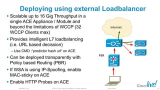 © 2013 Cisco and/or its affiliates. All rights reserved.BRKSEC-2101 Cisco Public
Deploying using external Loadbalancer
 Scalable up to 16 Gig Throughput in a
single ACE Appliance / Module and
beyond the limitations of WCCP (32
WCCP Clients max)
 Provides intelligent L7 loadbalancing
(i.e. URL based decission)
‒ Use CMD :“predictor hash url“ on ACE
 Can be deployed transparently with
Policy based Routing (PBR)
 If WSA is using IP-Spoofing, enable
MAC-sticky on ACE
 Enable HTTP Probes on ACE
Internet
PBR
49
 