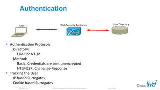 © 2013 Cisco and/or its affiliates. All rights reserved.BRKSEC-2101 Cisco Public
Authentication
User DirectoryWeb Security Appliance
 Authentication Protocols
Directory:
LDAP or NTLM
Method:
Basic: Credentials are sent unencrypted
NTLMSSP: Challenge-Response
 Tracking the User
IP based Surrogates
Cookie based Surrogates
User
52
 