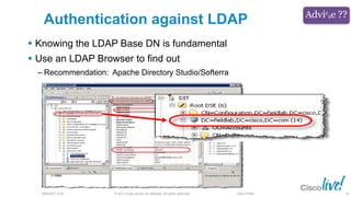 © 2013 Cisco and/or its affiliates. All rights reserved.BRKSEC-2101 Cisco Public
Authentication against LDAP
 Knowing the LDAP Base DN is fundamental
 Use an LDAP Browser to find out
‒ Recommendation: Apache Directory Studio/Softerra
56
 