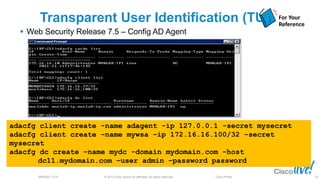 © 2013 Cisco and/or its affiliates. All rights reserved.BRKSEC-2101 Cisco Public
Transparent User Identification (TUI)
 Web Security Release 7.5 – Config AD Agent
adacfg client create -name adagent -ip 127.0.0.1 -secret mysecret
adacfg client create –name mywsa –ip 172.16.16.100/32 –secret
mysecret
adacfg dc create –name mydc -domain mydomain.com –host
dc11.mydomain.com –user admin –password password
For Your
Reference
63
 