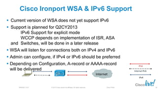 © 2013 Cisco and/or its affiliates. All rights reserved.BRKSEC-2101 Cisco Public
Cisco Ironport WSA & IPv6 Support
 Current version of WSA does not yet support IPv6
 Support is planned for Q2CY2013
IPv6 Support for explicit mode
WCCP depends on implementation of ISR, ASA
and Switches, will be done in a later release
 WSA will listen for connections both on IPv4 and IPv6
 Admin can configure, if IPv4 or IPv6 should be preferred
 Depending on Configuration, A-record or AAAA-record
will be delivered
IPv6
IPv4
Internal IPv6
Internet
68
 