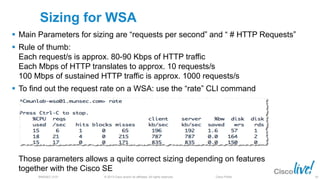 © 2013 Cisco and/or its affiliates. All rights reserved.BRKSEC-2101 Cisco Public
Sizing for WSA
 Main Parameters for sizing are “requests per second” and “ # HTTP Requests”
 Rule of thumb:
Each request/s is approx. 80-90 Kbps of HTTP traffic
Each Mbps of HTTP translates to approx. 10 requests/s
100 Mbps of sustained HTTP traffic is approx. 1000 requests/s
 To find out the request rate on a WSA: use the “rate” CLI command
Those parameters allows a quite correct sizing depending on features
together with the Cisco SE
69
 