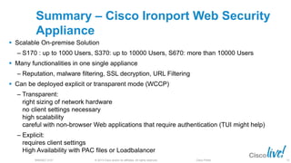© 2013 Cisco and/or its affiliates. All rights reserved.BRKSEC-2101 Cisco Public
Summary – Cisco Ironport Web Security
Appliance
 Scalable On-premise Solution
‒ S170 : up to 1000 Users, S370: up to 10000 Users, S670: more than 10000 Users
 Many functionalities in one single appliance
‒ Reputation, malware filtering, SSL decryption, URL Filtering
 Can be deployed explicit or transparent mode (WCCP)
‒ Transparent:
right sizing of network hardware
no client settings necessary
high scalability
careful with non-browser Web applications that require authentication (TUI might help)
‒ Explicit:
requires client settings
High Availability with PAC files or Loadbalancer
72
 