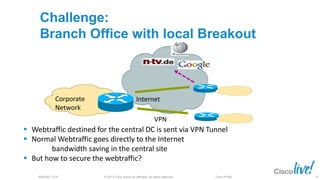 © 2013 Cisco and/or its affiliates. All rights reserved.BRKSEC-2101 Cisco Public
Corporate
Network
Challenge:
Branch Office with local Breakout
Internet
VPN
 Webtraffic destined for the central DC is sent via VPN Tunnel
 Normal Webtraffic goes directly to the Internet
bandwidth saving in the central site
 But how to secure the webtraffic?
78
 