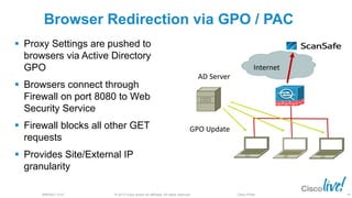 © 2013 Cisco and/or its affiliates. All rights reserved.BRKSEC-2101 Cisco Public
Browser Redirection via GPO / PAC
 Proxy Settings are pushed to
browsers via Active Directory
GPO
 Browsers connect through
Firewall on port 8080 to Web
Security Service
 Firewall blocks all other GET
requests
 Provides Site/External IP
granularity
Internet
AD Server
GPO Update
79
 