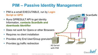 © 2013 Cisco and/or its affiliates. All rights reserved.BRKSEC-2101 Cisco Public
PIM – Passive Identity Management
 PIM is a small EXECUTABLE, run by Login
Script or GPO
 Runs GPRESULT API to get identity
Information, contacts ScanSafe and
downloads Identifier
 Does not work for Opera or other Browsers
 Requires no client installation
 Provides only End User/Group granularity
 Provides no traffic redirection
Internet
AD Server
with PIM
80
 