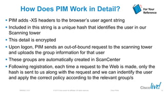 © 2013 Cisco and/or its affiliates. All rights reserved.BRKSEC-2101 Cisco Public
How Does PIM Work in Detail?
 PIM adds -XS headers to the browser’s user agent string
 Included in this string is a unique hash that identifies the user in our
Scanning tower
 This detail is encrypted
 Upon logon, PIM sends an out-of-bound request to the scanning tower
and uploads the group information for that user
 These groups are automatically created in ScanCenter
 Following registration, each time a request to the Web is made, only the
hash is sent to us along with the request and we can indentify the user
and apply the correct policy according to the relevant group/s
For Your
Reference
81
 