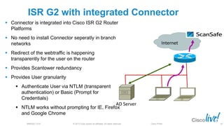 © 2013 Cisco and/or its affiliates. All rights reserved.BRKSEC-2101 Cisco Public
ISR G2 with integrated Connector
 Connector is integrated into Cisco ISR G2 Router
Platforms
 No need to install Connector seperatly in branch
networks
 Redirect of the webtraffic is happening
transparently for the user on the router
 Provides Scantower redundancy
 Provides User granularity
 Authenticate User via NTLM (transparent
authentication) or Basic (Prompt for
Credentials)
 NTLM works without prompting for IE, Firefox
and Google Chrome
83
Internet
AD Server
83
 