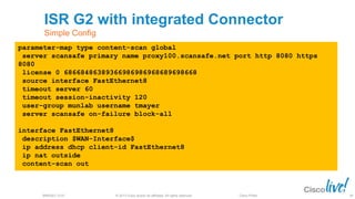 © 2013 Cisco and/or its affiliates. All rights reserved.BRKSEC-2101 Cisco Public
ISR G2 with integrated Connector
Simple Config
84
parameter-map type content-scan global
server scansafe primary name proxy100.scansafe.net port http 8080 https
8080
license 0 68668486389366986986968689698668
source interface FastEthernet8
timeout server 60
timeout session-inactivity 120
user-group munlab username tmayer
server scansafe on-failure block-all
interface FastEthernet8
description $WAN-Interface$
ip address dhcp client-id FastEthernet8
ip nat outside
content-scan out
84
 