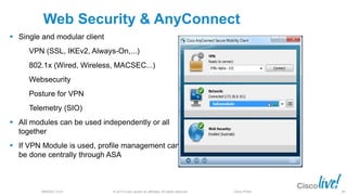 © 2013 Cisco and/or its affiliates. All rights reserved.BRKSEC-2101 Cisco Public
Web Security & AnyConnect
 Single and modular client
VPN (SSL, IKEv2, Always-On,...)
802.1x (Wired, Wireless, MACSEC...)
Websecurity
Posture for VPN
Telemetry (SIO)
 All modules can be used independently or all
together
 If VPN Module is used, profile management can
be done centrally through ASA
88
 