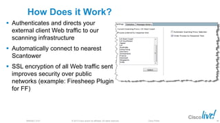 © 2013 Cisco and/or its affiliates. All rights reserved.BRKSEC-2101 Cisco Public
How Does it Work?
 Authenticates and directs your
external client Web traffic to our
scanning infrastructure
 Automatically connect to nearest
Scantower
 SSL encryption of all Web traffic sent
improves security over public
networks (example: Firesheep Plugin
for FF)
89
 