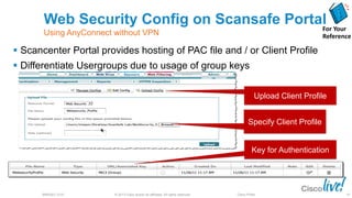© 2013 Cisco and/or its affiliates. All rights reserved.BRKSEC-2101 Cisco Public
Specify Client Profile
Upload Client Profile
 Scancenter Portal provides hosting of PAC file and / or Client Profile
 Differentiate Usergroups due to usage of group keys
Key for Authentication
Web Security Config on Scansafe Portal
Using AnyConnect without VPN
For Your
Reference
97
 