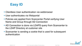 © 2013 Cisco and/or its affiliates. All rights reserved.BRKSEC-2101 Cisco Public
Easy ID
 Clientless User authentication via webbrowser
 User authenticates via Webportal
 Policies are applied from Scancenter Portal verifying User
Name and Group through AD Connection
 AD Connection is done via LDAPS query from Scancenter to
the LDAP Directory at customer site
 Scancenter is sending a cookie that is used for subsequent
authentication
99
 
