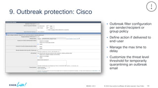 © 2024 Cisco and/or its affiliates. All rights reserved. Cisco Public
9. Outbreak protection: Cisco
BRKSEC-2913
• Outbreak filter configuration
per sender/recipient or
group policy
• Define action if delivered to
end-user
• Manage the max time to
delay
• Customize the threat level
threshold for temporarily
quarantining an outbreak
email
100
 