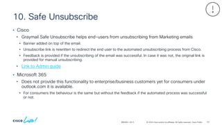 © 2024 Cisco and/or its affiliates. All rights reserved. Cisco Public
10. Safe Unsubscribe
BRKSEC-2913
• Cisco
• Graymail Safe Unsubscribe helps end-users from unsubscribing from Marketing emails
• Banner added on top of the email.
• Unsubscribe link is rewritten to redirect the end user to the automated unsubscribing process from Cisco.
• Feedback is provided if the unsubscribing of the email was successful. In case it was not, the original link is
provided for manual unsubscribing.
• Link to Admin guide
• Microsoft 365
• Does not provide this functionality to enterprise/business customers yet for consumers under
outlook.com it is available.
• For consumers the behaviour is the same but without the feedback if the automated process was successful
or not.
101
 