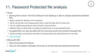 © 2024 Cisco and/or its affiliates. All rights reserved. Cisco Public
11. Password Protected file analysis
BRKSEC-2913
• Cisco
• Starting from version 14.0 Cisco Secure Email Gateway is able to analyse password protected
files.
• Body is parsed for detection of the password
• Admin can provide a list of passwords to test in case the body did not contain one
• Can be enabled separately per inbound and/or outbound traffic
• Malware Defence will be able to sandbox the attachment to reveal potential threats
• Encrypted files can also be dealt with AV scanning results and Content/message filter
• Actions could be removing the attachment, quarantine the email, add disclaimers or warnings
• Link to Guide
• Microsoft 365
• Does not provide this feature
• You can only create a message rule to act on emails that have password protection
102
 
