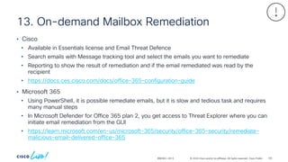 © 2024 Cisco and/or its affiliates. All rights reserved. Cisco Public
13. On-demand Mailbox Remediation
BRKSEC-2913
• Cisco
• Available in Essentials license and Email Threat Defence
• Search emails with Message tracking tool and select the emails you want to remediate
• Reporting to show the result of remediation and if the email remediated was read by the
recipient
• https://docs.ces.cisco.com/docs/office-365-configuration-guide
• Microsoft 365
• Using PowerShell, it is possible remediate emails, but it is slow and tedious task and requires
many manual steps
• In Microsoft Defender for Office 365 plan 2, you get access to Threat Explorer where you can
initiate email remediation from the GUI
• https://learn.microsoft.com/en-us/microsoft-365/security/office-365-security/remediate-
malicious-email-delivered-office-365
105
 