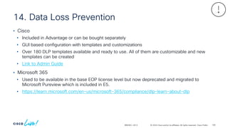 © 2024 Cisco and/or its affiliates. All rights reserved. Cisco Public
14. Data Loss Prevention
BRKSEC-2913
• Cisco
• Included in Advantage or can be bought separately
• GUI based configuration with templates and customizations
• Over 180 DLP templates available and ready to use. All of them are customizable and new
templates can be created
• Link to Admin Guide
• Microsoft 365
• Used to be available in the base EOP license level but now deprecated and migrated to
Microsoft Pureview which is included in E5.
• https://learn.microsoft.com/en-us/microsoft-365/compliance/dlp-learn-about-dlp
109
 