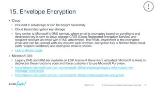 © 2024 Cisco and/or its affiliates. All rights reserved. Cisco Public
15. Envelope Encryption
BRKSEC-2913
• Cisco
• Included in Advantage or can be bought separately
• Cloud based decryption key storage
• Very similar to Microsoft’s OME service, where email is encrypted based on conditions and
decryption key is sent to cloud storage CRES (Cisco Registered Encryption Service) and
recipient receives an email with HTML attachment. The HTML attachment is the encrypted
email and can be opened with any modern web browser, decryption key is fetched from cloud
(with recipient validation) and encrypted email is shown.
• Link to Admin guide
• Microsoft 365
• Legacy OME and IRM are available on EOP license if these were activated. Microsoft is likely to
deprecate these functions soon and force customers to use Microsoft Pureview.
• https://learn.microsoft.com/en-us/microsoft-365/compliance/legacy-information-for-
message-encryption
• https://learn.microsoft.com/en-us/microsoft-365/compliance/email-encryption
110
 