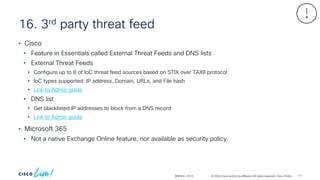 © 2024 Cisco and/or its affiliates. All rights reserved. Cisco Public
16. 3rd party threat feed
BRKSEC-2913
• Cisco
• Feature in Essentials called External Threat Feeds and DNS lists
• External Threat Feeds
• Configure up to 8 of IoC threat feed sources based on STIX over TAXII protocol
• IoC types supported: IP address, Domain, URLs, and File hash
• Link to Admin guide
• DNS list
• Get blacklisted IP addresses to block from a DNS record
• Link to Admin guide
• Microsoft 365
• Not a native Exchange Online feature, nor available as security policy.
111
 