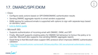 © 2024 Cisco and/or its affiliates. All rights reserved. Cisco Public
17. DMARC/SPF/DKIM
BRKSEC-2913
• Cisco
• Configure easily actions based on SPF/DKIM/DMARC authentication results
• Sending DMARC aggregate reports to email senders supported
• DKIM signing for outbound emails is supported with options to sign with separate keys based
on domains, users
• Link to Admin guide
• Microsoft 365
• Supports authentication of incoming email with DMARC, DKIM, and SPF
• Finally, Microsoft supports creating policy for DMARC fail behaviour to honour the policy or to
override. Microsoft also supports now sending DMARC aggregate reports
• Good thing is that Microsoft does support ARC protocol which improves DMARC authentication
validation
• https://learn.microsoft.com/en-us/microsoft-365/security/office-365-security/email-authentication-dmarc-
configure
112
 