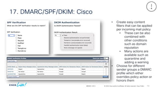 © 2024 Cisco and/or its affiliates. All rights reserved. Cisco Public
17. DMARC/SPF/DKIM: Cisco
BRKSEC-2913
• Create easy content
filters that can be applied
per incoming mail policy
• These can be also
combined with
other conditions
such as domain
reputation
• Many actions are
available such as
quarantine and
adding a warning
• Choose for different
sender groups a DMARC
profile which either
overrides policy action or
honors them
113
 