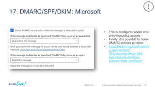 © 2024 Cisco and/or its affiliates. All rights reserved. Cisco Public
17. DMARC/SPF/DKIM: Microsoft
BRKSEC-2913
• This is configured under anti-
phishing policy actions
• Finally, it is possible to honor
DMARC policies p=reject
• https://learn.microsoft.com/e
n-us/microsoft-
365/security/office-365-
security/anti-phishing-
policies-mdo-configure
114
 