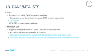 © 2024 Cisco and/or its affiliates. All rights reserved. Cisco Public
18. DANE/MTA-STS
BRKSEC-2913
• Cisco
• For outbound traffic DANE support is available
• Configuration on per domain basis to mandate DANE or have it opportunistic
• Link to guide
• MTA-STS is currently on roadmap
• Microsoft 365
• Supports today both MTA-STS and DANE for outbound traffic.
• Not configurable, enabled natively for all customers
• https://learn.microsoft.com/en-us/microsoft-365/compliance/how-smtp-dane-works
• https://learn.microsoft.com/en-us/microsoft-365/compliance/enhancing-mail-flow-with-mta-sts
115
 