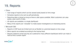 © 2024 Cisco and/or its affiliates. All rights reserved. Cisco Public
19. Reports
BRKSEC-2913
• Cisco
• Vast range of reports which can be viewed easily based on time range
• Schedule reports to be sent as pdf periodically
• Reporting data is stored as long as there is disk space available. Most customers can view
easily a year worth of data.
• All reports are available in a single dashboard
• Many of the reports are “clickable” to make easier investigations on interesting events
• Microsoft 365
• Reports in EOP level are limited and not as flexible to customize based on time range
• More reports are enabled according to the license level
• Reports related to email security are scattered to many different dashboard which can make it
hard to find a certain report
116
 