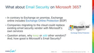 © 2024 Cisco and/or its affiliates. All rights reserved. Cisco Public
What about Email Security on Microsoft 365?
• In contrary to Exchange on premise, Exchange
online includes Exchange Online Protection (EOP)
• Companies migrating to the cloud could replace
existing email security vendor with Microsoft's
own services
• Question arises, why keep or add other vendors?
And, how good is Microsoft’s Email Security?
BRKSEC-2913
Exchange Online Protection
12
 