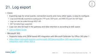 © 2024 Cisco and/or its affiliates. All rights reserved. Cisco Public
21. Log export
BRKSEC-2913
• Cisco
• Exporting logs for email events, connection events and many other types, is easy to configure
• Logs automatically exported to syslog push, FTP push, SCP push, and AWS S3 push (for CEF logs)
• Logs can also be pulled through REST API
• CEF formatted logs supported
• Logs can also be kept in the gateway and data retention is according to disk space
• Link to Admin Guide
• Microsoft 365
• Supports today only SIEM based API integration with Microsoft Defender for Office 365 plan 1
• https://learn.microsoft.com/en-us/microsoft-365/security/office-365-security/siem-
integration-with-office-365-ti
135
 