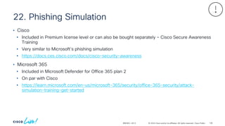 © 2024 Cisco and/or its affiliates. All rights reserved. Cisco Public
22. Phishing Simulation
BRKSEC-2913
• Cisco
• Included in Premium license level or can also be bought separately – Cisco Secure Awareness
Training
• Very similar to Microsoft’s phishing simulation
• https://docs.ces.cisco.com/docs/cisco-security-awareness
• Microsoft 365
• Included in Microsoft Defender for Office 365 plan 2
• On par with Cisco
• https://learn.microsoft.com/en-us/microsoft-365/security/office-365-security/attack-
simulation-training-get-started
136
 