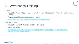 © 2024 Cisco and/or its affiliates. All rights reserved. Cisco Public
23. Awareness Training
BRKSEC-2913
• Cisco
• Included in Premium license level or can also be bought separately – Cisco Secure Awareness
Training
• Very similar to Microsoft’s Awareness training
• https://docs.ces.cisco.com/docs/cisco-security-awareness
• Microsoft 365
• Included in Microsoft Defender for Office 365 plan 2
• On par with Cisco
• https://learn.microsoft.com/en-us/microsoft-365/security/office-365-security/attack-
simulation-training-get-started
137
 
