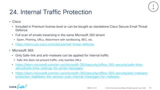 © 2024 Cisco and/or its affiliates. All rights reserved. Cisco Public
24. Internal Traffic Protection
BRKSEC-2913
• Cisco
• Included in Premium license level or can be bought as standalone Cisco Secure Email Threat
Defence
• Full scan of emails traversing in the same Microsoft 365 tenant
• Spam, Phishing, URLs, Attachment with sandboxing, BEC, etc.
• https://docs.ces.cisco.com/docs/email-threat-defense
• Microsoft 365
• Only Safe-link and anti-malware can be applied for internal traffic
• Safe-link does not prevent traffic, only rewrites URLs
• https://learn.microsoft.com/en-us/microsoft-365/security/office-365-security/safe-links-
about#safe-links-settings-for-email-messages
• https://learn.microsoft.com/en-us/microsoft-365/security/office-365-security/anti-malware-
protection-faq#does-the-service-scan-internal-messages-for-malware-
138
 
