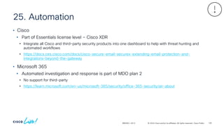 © 2024 Cisco and/or its affiliates. All rights reserved. Cisco Public
25. Automation
BRKSEC-2913
• Cisco
• Part of Essentials license level – Cisco XDR
• Integrate all Cisco and third-party security products into one dashboard to help with threat hunting and
automated workflows
• https://docs.ces.cisco.com/docs/cisco-secure-email-securex-extending-email-protection-and-
integrations-beyond-the-gateway
• Microsoft 365
• Automated investigation and response is part of MDO plan 2
• No support for third-party
• https://learn.microsoft.com/en-us/microsoft-365/security/office-365-security/air-about
139
 