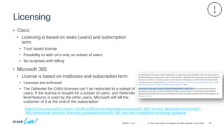 © 2024 Cisco and/or its affiliates. All rights reserved. Cisco Public
Licensing
BRKSEC-2913
• Cisco
• Licensing is based on seats (users) and subscription
term.
• Trust based license
• Possibility to add-on’s only on subset of users
• No surprises with billing
• Microsoft 365
• License is based on mailboxes and subscription term.
• Licenses are enforced
• The Defender for O365 licenses can’t be restricted to a subset of
users. If the license is bought for a subset of users, and Defender
level features is used by the other users, Microsoft will bill the
customer of it at the end of the subscription.
https://docs.microsoft.com/en-us/office365/servicedescriptions/microsoft-365-service-descriptions/microsoft-
365-tenantlevel-services-licensing-guidance/microsoft-365-security-compliance-licensing-guidance
140
 