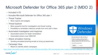 © 2024 Cisco and/or its affiliates. All rights reserved. Cisco Public
Microsoft Defender for Office 365 plan 2 (MDO 2)
BRKSEC-2913
• Included in E5
• Includes Microsoft Defender for Office 365 plan 1
• Threat Tracker
• More reports and widgets
• Threat Explorer
• More powerful tool for investigation and threat hunting
• Possibility to remediate malicious emails from end user's inbox
• Automated investigation and response
• Automated actions for faster remediation
• Automated actions over SIEM API
• Attack simulation training
• Sending simulated phishing emails to bring up awareness
• Campaign View
• Means to identify attack campaigns
https://learn.microsoft.com/en-us/microsoft-365/security/office-365-security/why-do-i-need-microsoft-defender-for-office-365
16
 