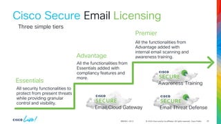 © 2024 Cisco and/or its affiliates. All rights reserved. Cisco Public
BRKSEC-2913
Cisco Secure Email
All security functionalities to
protect from present threats
while providing granular
control and visibility.
All the functionalities from
Essentials added with
compliancy features and
more.
All the functionalities from
Advantage added with
internal email scanning and
awareness training.
Three simple tiers
Email Cloud Gateway Email Threat Defense
Awareness Training
Essentials
Advantage
Premier
Licensing
29
 